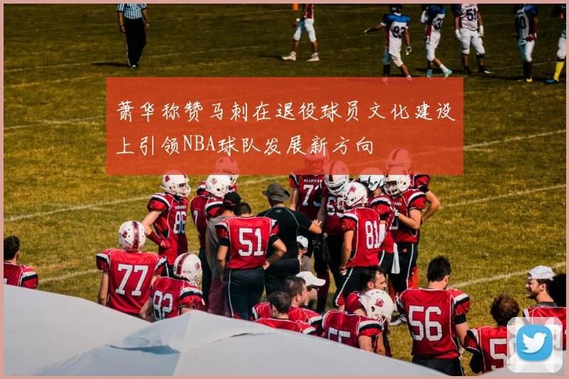 萧华称赞马刺在退役球员文化建设上引领NBA球队发展新方向