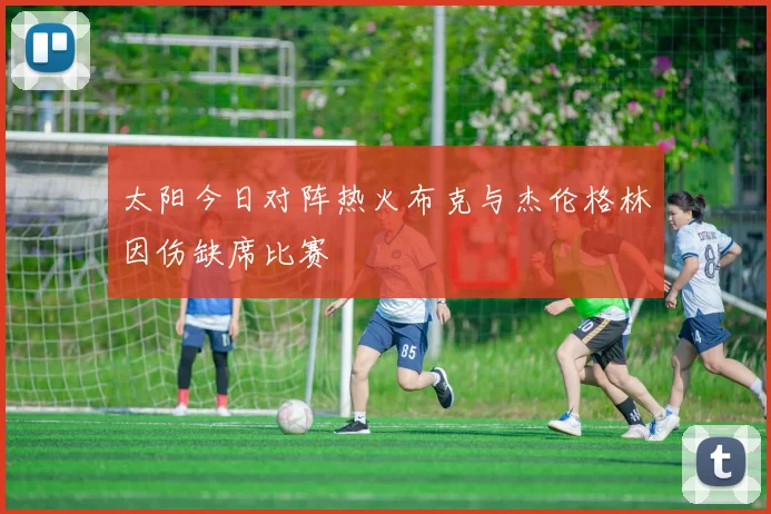 太阳今日对阵热火布克与杰伦格林因伤缺席比赛