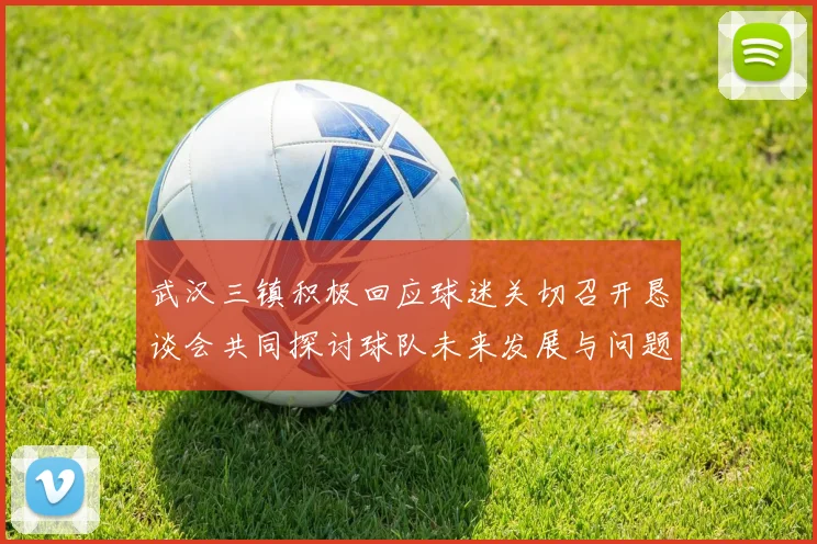 武汉三镇积极回应球迷关切召开恳谈会共同探讨球队未来发展与问题解决