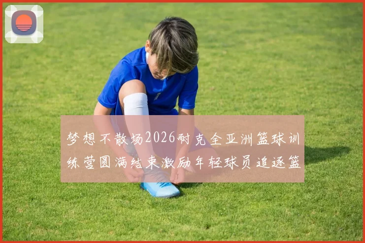 梦想不散场2026耐克全亚洲篮球训练营圆满结束激励年轻球员追逐篮球梦想