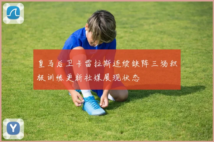皇马后卫卡雷拉斯连续缺阵三场积极训练更新社媒展现状态