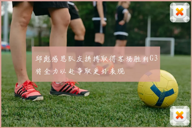 邱彪感恩队友拼搏取得客场胜利G3将全力以赴争取更好表现