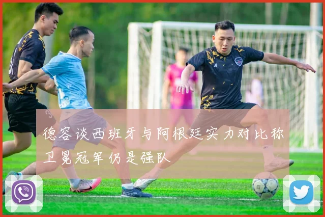 德容谈西班牙与阿根廷实力对比称卫冕冠军仍是强队