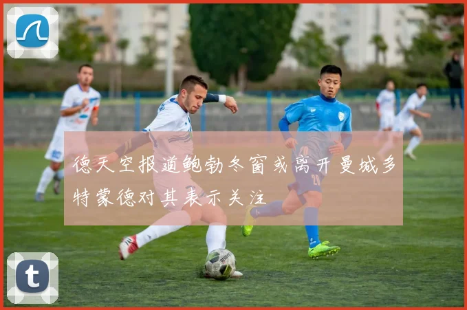 德天空报道鲍勃冬窗或离开曼城多特蒙德对其表示关注
