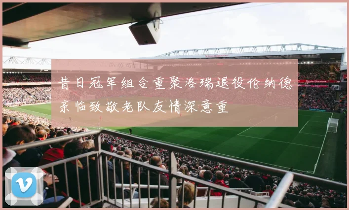 昔日冠军组合重聚洛瑞退役伦纳德亲临致敬老队友情深意重