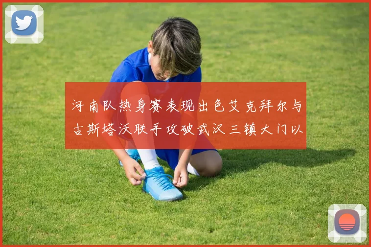 河南队热身赛表现出色艾克拜尔与古斯塔沃联手攻破武汉三镇大门以2-0获胜