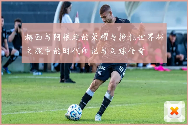 梅西与阿根廷的荣耀与挣扎世界杯之旅中的时代印记与足球传奇