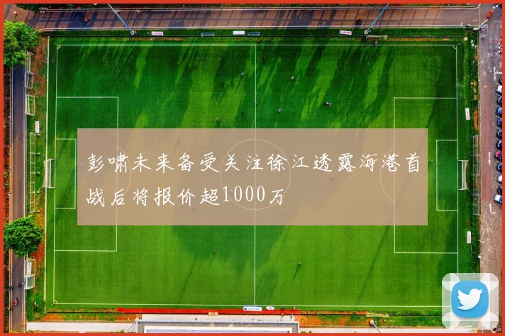 彭啸未来备受关注徐江透露海港首战后将报价超1000万