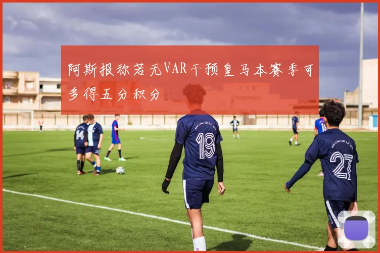 阿斯报称若无VAR干预皇马本赛季可多得五分积分