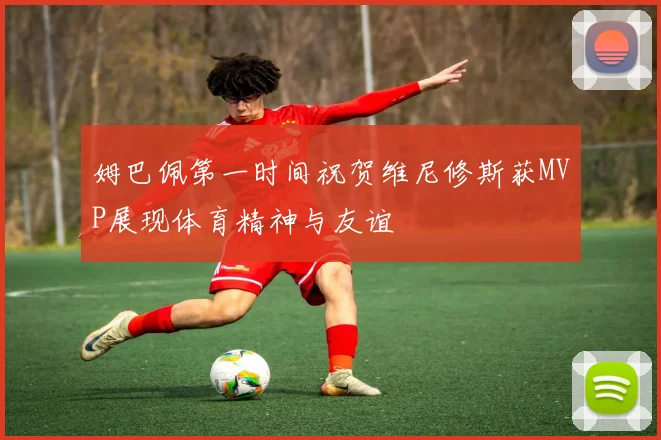 姆巴佩第一时间祝贺维尼修斯获MVP展现体育精神与友谊