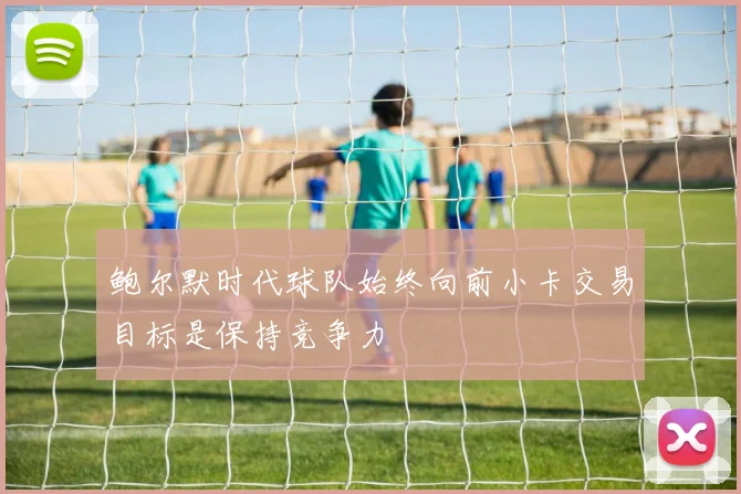 鲍尔默时代球队始终向前小卡交易目标是保持竞争力