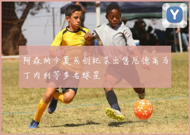 阿森纳今夏或创纪录出售厄德高马丁内利等多名球星