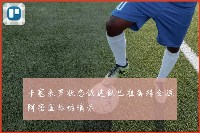 卡塞米罗状态低迷似已准备转会迈阿密国际的暗示