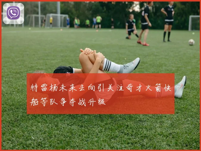 特雷杨未来去向引关注奇才火箭快船等队争夺战升级