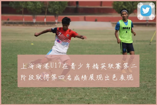 上海海港U17在青少年精英联赛第二阶段取得第四名成绩展现出色表现