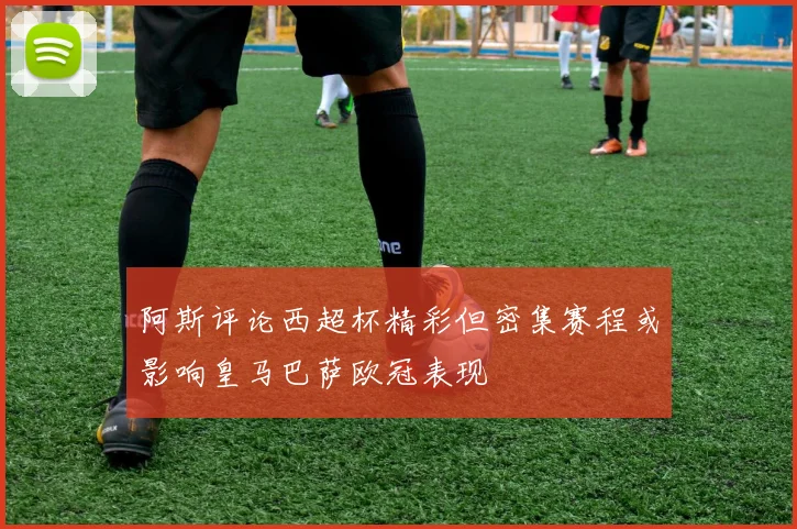 阿斯评论西超杯精彩但密集赛程或影响皇马巴萨欧冠表现