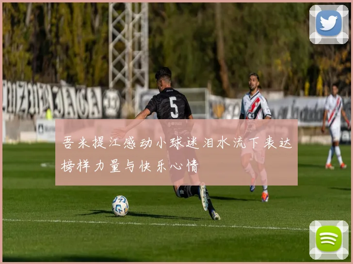 吾米提江感动小球迷泪水流下表达榜样力量与快乐心情