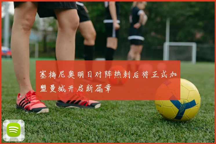 塞梅尼奥明日对阵热刺后将正式加盟曼城开启新篇章
