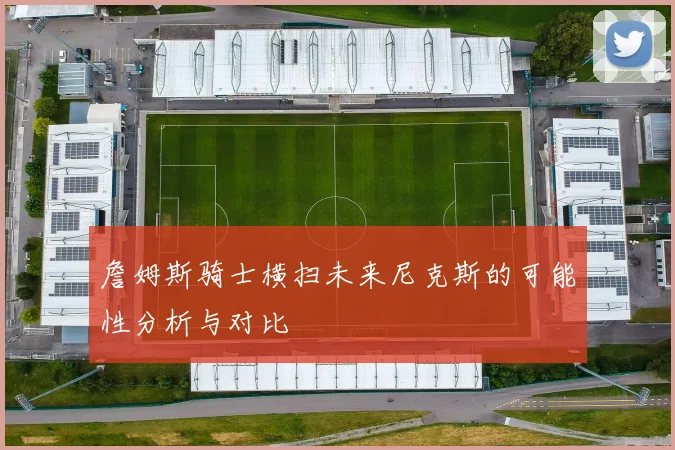 詹姆斯骑士横扫未来尼克斯的可能性分析与对比