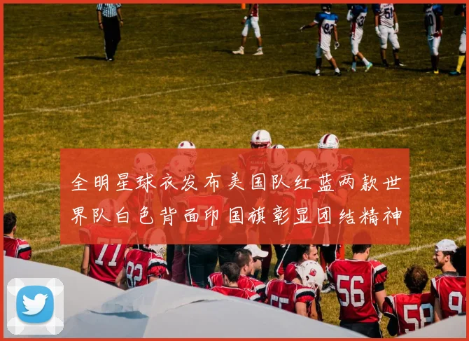 全明星球衣发布美国队红蓝两款世界队白色背面印国旗彰显团结精神
