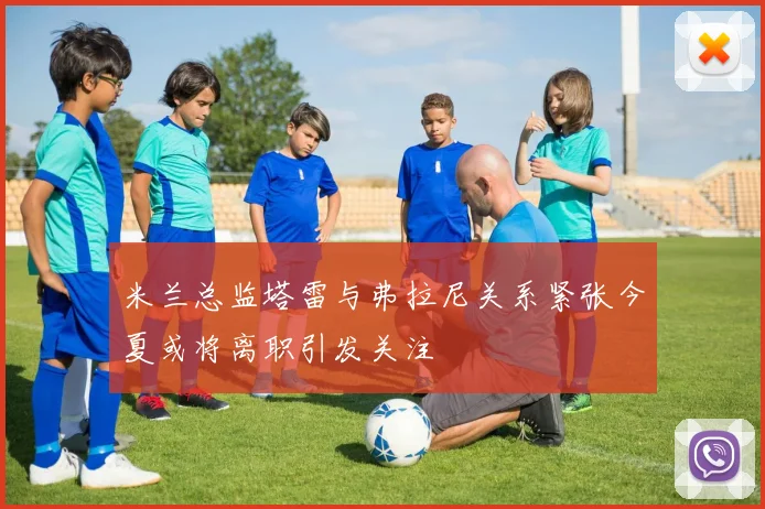 米兰总监塔雷与弗拉尼关系紧张今夏或将离职引发关注