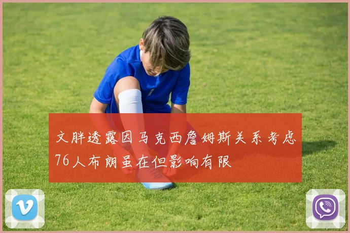 文胖透露因马克西詹姆斯关系考虑76人布朗虽在但影响有限