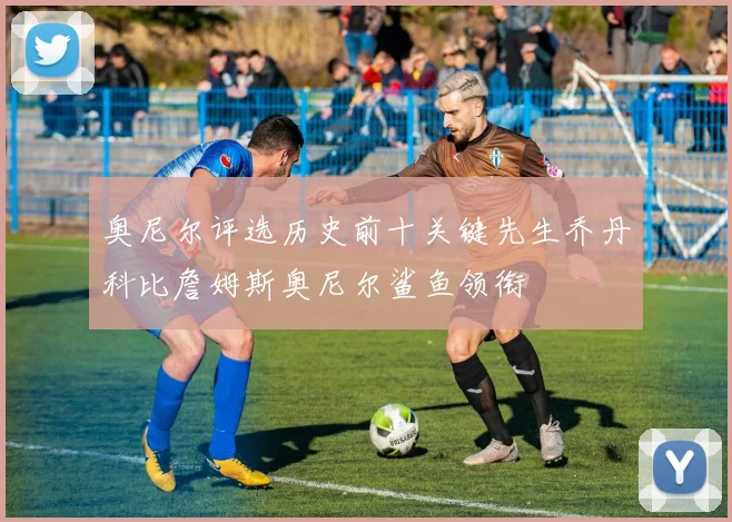 奥尼尔评选历史前十关键先生乔丹科比詹姆斯奥尼尔鲨鱼领衔