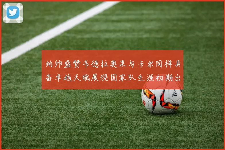 纳帅盛赞韦德拉奥果与卡尔同样具备卓越天赋展现国家队生涯初期出色表现